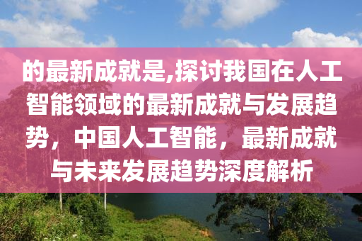 的最新成就是,探討我國在人工智能領(lǐng)域的最新成就與發(fā)展趨勢，中國人工智能，最新成就與未來發(fā)展趨勢深度解析