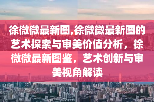 徐微微最新圖,徐微微最新圖的藝術(shù)探索與審美價(jià)值分析，徐微微最新圖鑒，藝術(shù)創(chuàng)新與審美視角解讀