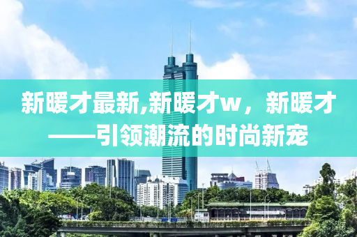 新暖才最新,新暖才w，新暖才——引領(lǐng)潮流的時(shí)尚新寵