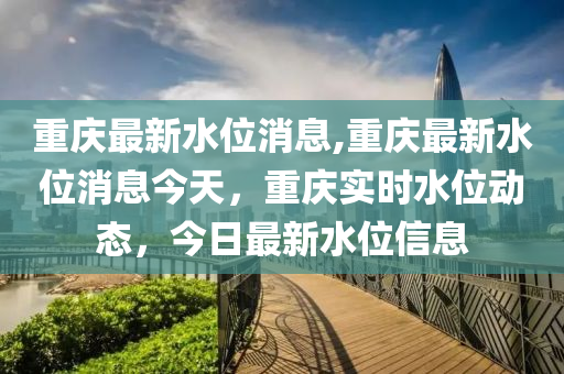 重慶最新水位消息,重慶最新水位消息今天，重慶實(shí)時(shí)水位動(dòng)態(tài)，今日最新水位信息