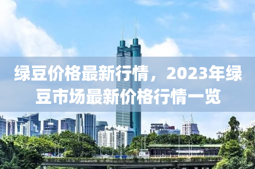 綠豆價格最新行情，2023年綠豆市場最新價格行情一覽