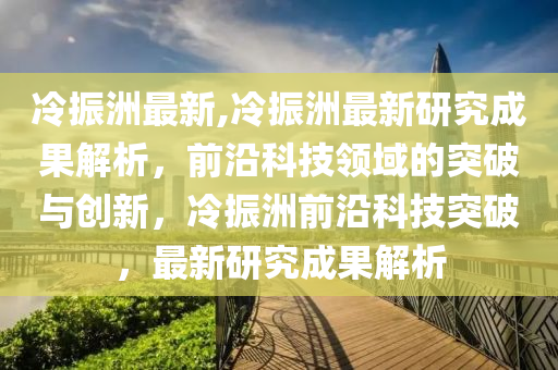 冷振洲最新,冷振洲最新研究成果解析，前沿科技領(lǐng)域的突破與創(chuàng)新，冷振洲前沿科技突破，最新研究成果解析