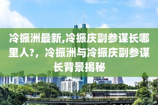 冷振洲最新,冷振慶副參謀長(zhǎng)哪里人?，冷振洲與冷振慶副參謀長(zhǎng)背景揭秘