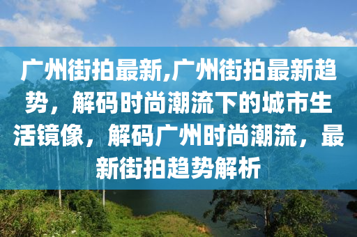 廣州街拍最新,廣州街拍最新趨勢(shì)，解碼時(shí)尚潮流下的城市生活鏡像，解碼廣州時(shí)尚潮流，最新街拍趨勢(shì)解析