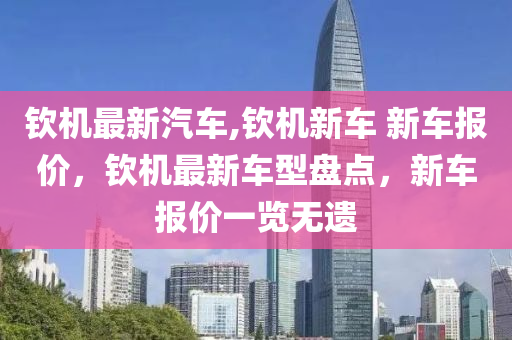 欽機(jī)最新汽車,欽機(jī)新車 新車報(bào)價(jià)，欽機(jī)最新車型盤點(diǎn)，新車報(bào)價(jià)一覽無遺