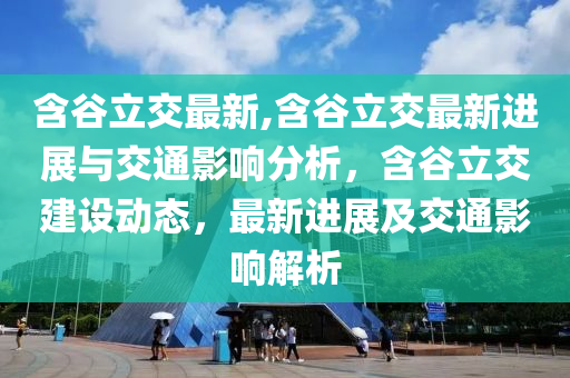 含谷立交最新,含谷立交最新進(jìn)展與交通影響分析，含谷立交建設(shè)動態(tài)，最新進(jìn)展及交通影響解析