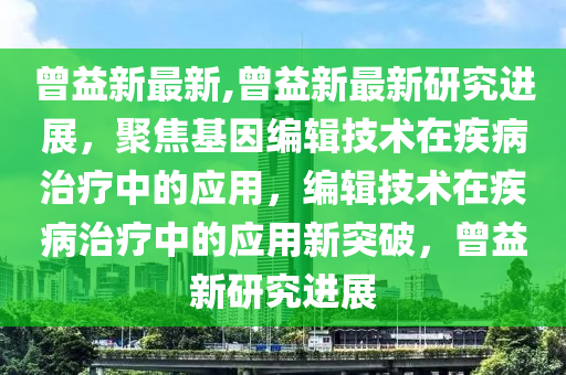 曾益新最新,曾益新最新研究進展，聚焦基因編輯技術在疾病治療中的應用，編輯技術在疾病治療中的應用新突破，曾益新研究進展