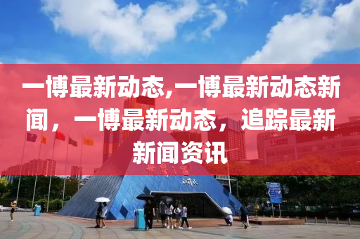 一博最新動態(tài),一博最新動態(tài)新聞，一博最新動態(tài)，追蹤最新新聞資訊