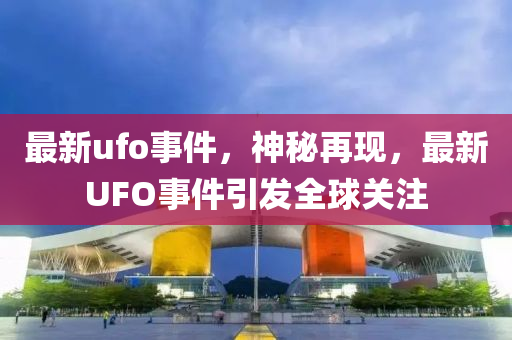 最新ufo事件，神秘再現(xiàn)，最新UFO事件引發(fā)全球關(guān)注