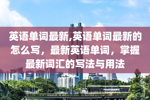 英語單詞最新,英語單詞最新的怎么寫，最新英語單詞，掌握最新詞匯的寫法與用法