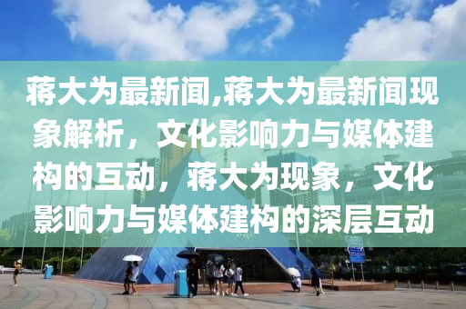 蔣大為最新聞,蔣大為最新聞現象解析，文化影響力與媒體建構的互動，蔣大為現象，文化影響力與媒體建構的深層互動