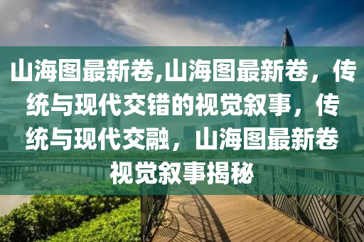 山海圖最新卷,山海圖最新卷，傳統(tǒng)與現(xiàn)代交錯的視覺敘事，傳統(tǒng)與現(xiàn)代交融，山海圖最新卷視覺敘事揭秘