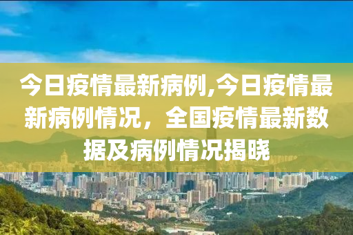 今日疫情最新病例,今日疫情最新病例情況，全國(guó)疫情最新數(shù)據(jù)及病例情況揭曉-第1張圖片-姜太公愛(ài)釣魚(yú)