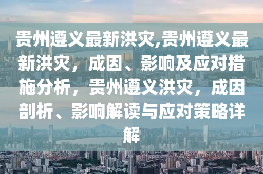 貴州遵義最新洪災,貴州遵義最新洪災，成因、影響及應對措施分析，貴州遵義洪災，成因剖析、影響解讀與應對策略詳解