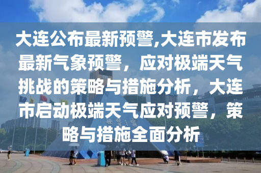 大連公布最新預警,大連市發(fā)布最新氣象預警，應對極端天氣挑戰(zhàn)的策略與措施分析，大連市啟動極端天氣應對預警，策略與措施全面分析