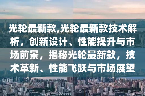 光輪最新款,光輪最新款技術(shù)解析，創(chuàng)新設(shè)計、性能提升與市場前景，揭秘光輪最新款，技術(shù)革新、性能飛躍與市場展望