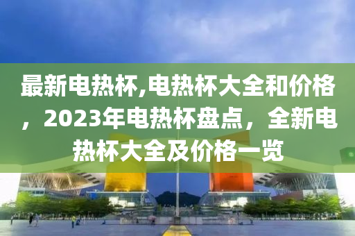 最新電熱杯,電熱杯大全和價格，2023年電熱杯盤點(diǎn)，全新電熱杯大全及價格一覽