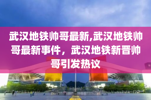 武漢地鐵帥哥最新,武漢地鐵帥哥最新事件，武漢地鐵新晉帥哥引發(fā)熱議