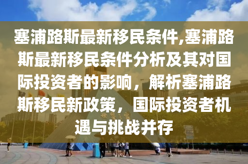 塞浦路斯最新移民條件,塞浦路斯最新移民條件分析及其對國際投資者的影響，解析塞浦路斯移民新政策，國際投資者機遇與挑戰(zhàn)并存