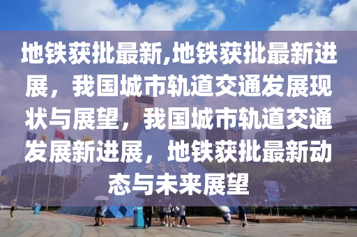 地鐵獲批最新,地鐵獲批最新進展，我國城市軌道交通發(fā)展現(xiàn)狀與展望，我國城市軌道交通發(fā)展新進展，地鐵獲批最新動態(tài)與未來展望