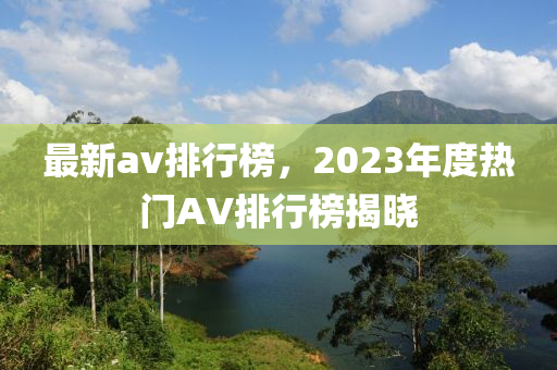 最新av排行榜，2023年度熱門AV排行榜揭曉