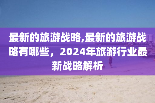 最新的旅游戰(zhàn)略,最新的旅游戰(zhàn)略有哪些，2024年旅游行業(yè)最新戰(zhàn)略解析