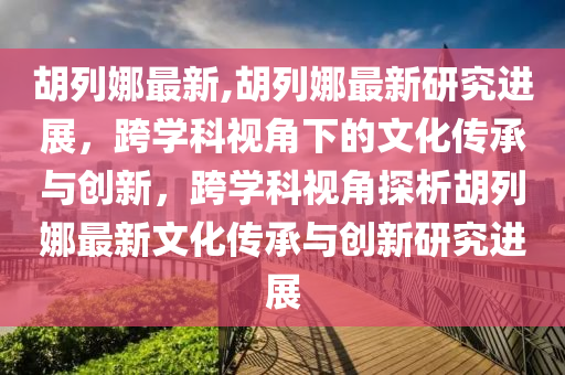 胡列娜最新,胡列娜最新研究進(jìn)展，跨學(xué)科視角下的文化傳承與創(chuàng)新，跨學(xué)科視角探析胡列娜最新文化傳承與創(chuàng)新研究進(jìn)展