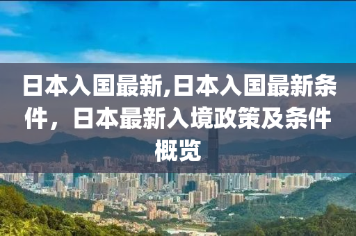 日本入國最新,日本入國最新條件，日本最新入境政策及條件概覽-第1張圖片-姜太公愛釣魚