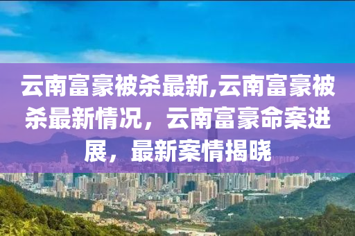 云南富豪被殺最新,云南富豪被殺最新情況，云南富豪命案進展，最新案情揭曉