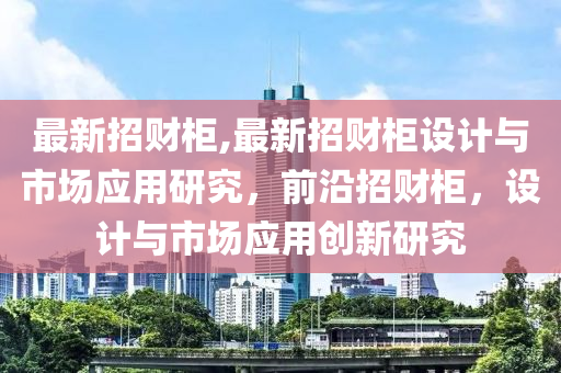 最新招財柜,最新招財柜設計與市場應用研究，前沿招財柜，設計與市場應用創(chuàng)新研究