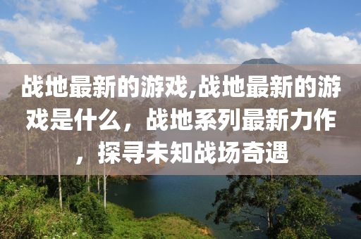 戰(zhàn)地最新的游戲,戰(zhàn)地最新的游戲是什么，戰(zhàn)地系列最新力作，探尋未知戰(zhàn)場奇遇