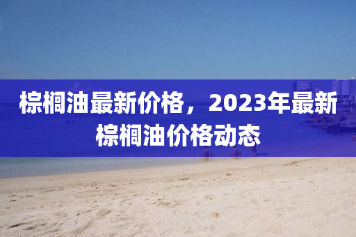 棕櫚油最新價(jià)格，2023年最新棕櫚油價(jià)格動(dòng)態(tài)