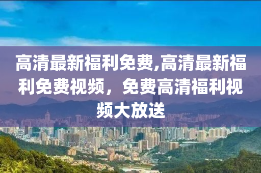 高清最新福利免費,高清最新福利免費視頻，免費高清福利視頻大放送-第1張圖片-姜太公愛釣魚