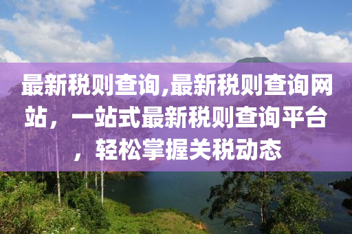 最新稅則查詢,最新稅則查詢網(wǎng)站，一站式最新稅則查詢平臺(tái)，輕松掌握關(guān)稅動(dòng)態(tài)