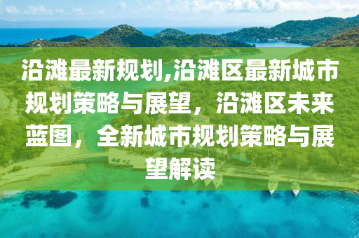 沿灘最新規(guī)劃,沿灘區(qū)最新城市規(guī)劃策略與展望，沿灘區(qū)未來藍(lán)圖，全新城市規(guī)劃策略與展望解讀