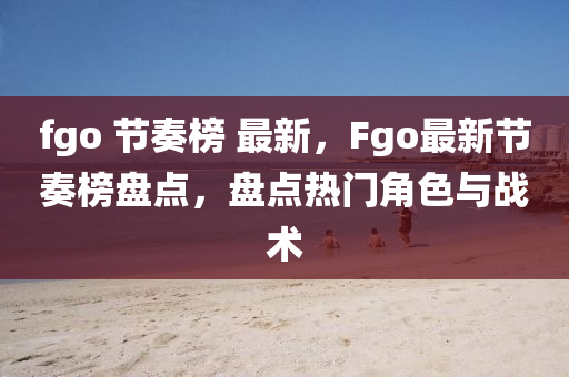 fgo 節(jié)奏榜 最新，F(xiàn)go最新節(jié)奏榜盤(pán)點(diǎn)，盤(pán)點(diǎn)熱門(mén)角色與戰(zhàn)術(shù)