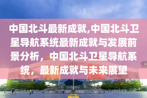 中國(guó)北斗最新成就,中國(guó)北斗衛(wèi)星導(dǎo)航系統(tǒng)最新成就與發(fā)展前景分析，中國(guó)北斗衛(wèi)星導(dǎo)航系統(tǒng)，最新成就與未來(lái)展望