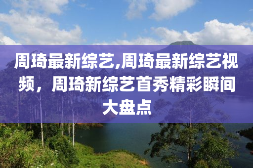 周琦最新綜藝,周琦最新綜藝視頻，周琦新綜藝首秀精彩瞬間大盤(pán)點(diǎn)