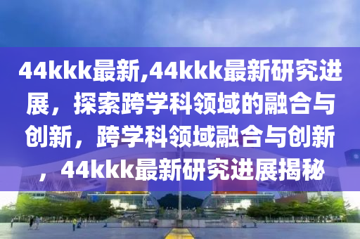 44kkk最新,44kkk最新研究進展，探索跨學科領域的融合與創(chuàng)新，跨學科領域融合與創(chuàng)新，44kkk最新研究進展揭秘