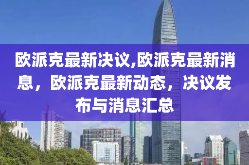 歐派克最新決議,歐派克最新消息，歐派克最新動態(tài)，決議發(fā)布與消息匯總