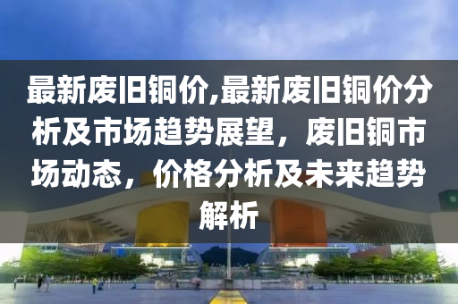 最新廢舊銅價,最新廢舊銅價分析及市場趨勢展望，廢舊銅市場動態(tài)，價格分析及未來趨勢解析