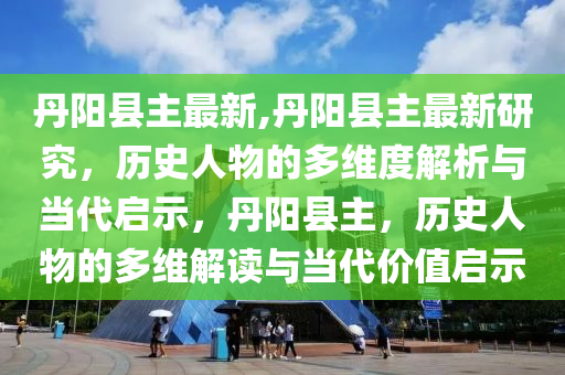 丹陽縣主最新,丹陽縣主最新研究，歷史人物的多維度解析與當(dāng)代啟示，丹陽縣主，歷史人物的多維解讀與當(dāng)代價值啟示