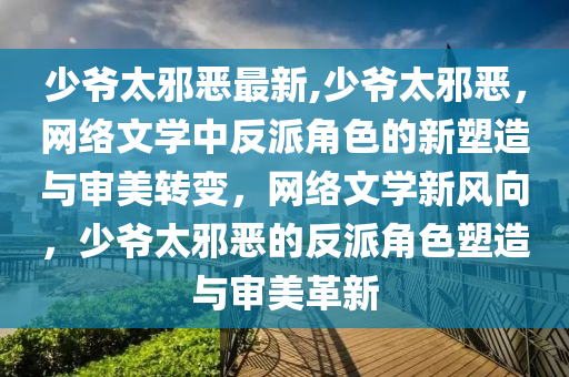 少爺太邪惡最新,少爺太邪惡，網(wǎng)絡(luò)文學(xué)中反派角色的新塑造與審美轉(zhuǎn)變，網(wǎng)絡(luò)文學(xué)新風(fēng)向，少爺太邪惡的反派角色塑造與審美革新-第1張圖片-姜太公愛釣魚