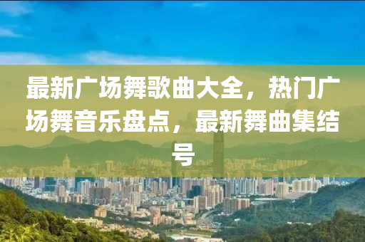 最新廣場舞歌曲大全，熱門廣場舞音樂盤點，最新舞曲集結號