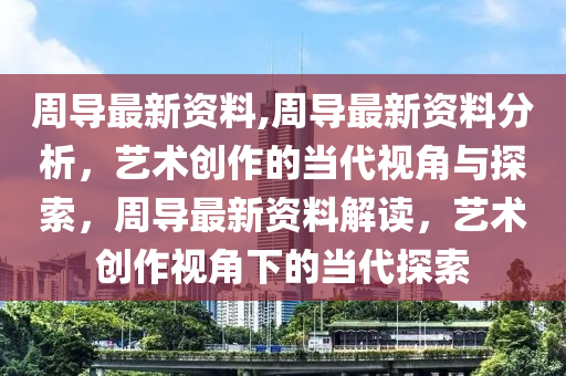 周導最新資料,周導最新資料分析，藝術創(chuàng)作的當代視角與探索，周導最新資料解讀，藝術創(chuàng)作視角下的當代探索