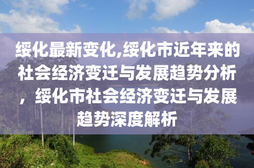 綏化最新變化,綏化市近年來的社會經濟變遷與發(fā)展趨勢分析，綏化市社會經濟變遷與發(fā)展趨勢深度解析