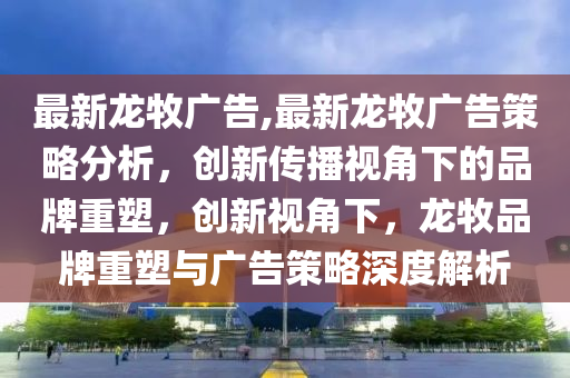 最新龍牧廣告,最新龍牧廣告策略分析，創(chuàng)新傳播視角下的品牌重塑，創(chuàng)新視角下，龍牧品牌重塑與廣告策略深度解析