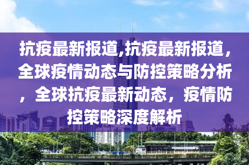 抗疫最新報(bào)道,抗疫最新報(bào)道，全球疫情動(dòng)態(tài)與防控策略分析，全球抗疫最新動(dòng)態(tài)，疫情防控策略深度解析