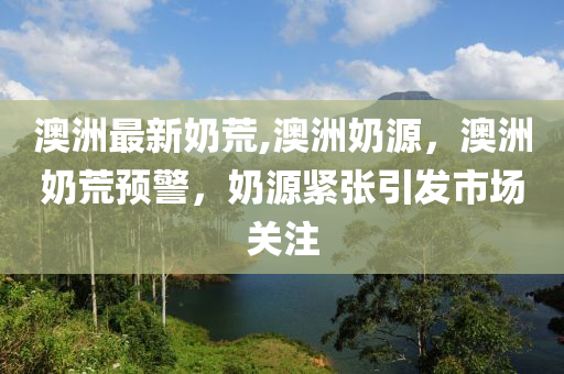 澳洲最新奶荒,澳洲奶源，澳洲奶荒預警，奶源緊張引發(fā)市場關注