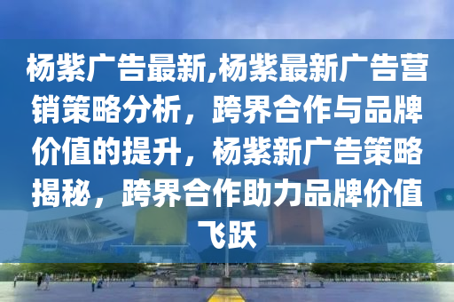 楊紫廣告最新,楊紫最新廣告營銷策略分析，跨界合作與品牌價值的提升，楊紫新廣告策略揭秘，跨界合作助力品牌價值飛躍